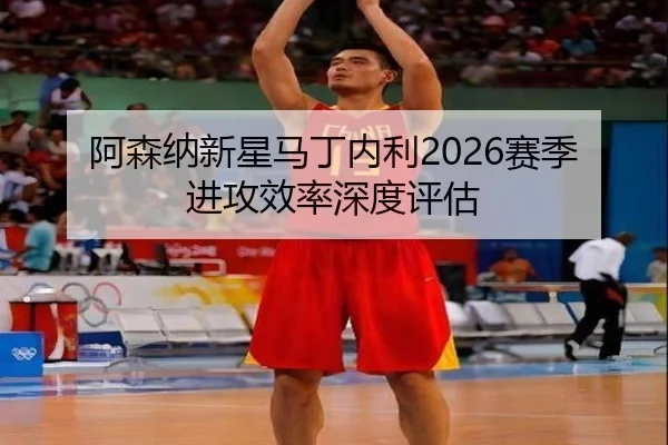 阿森纳新星马丁内利2026赛季进攻效率深度评估